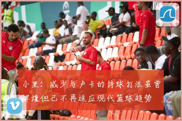 小里：威少与卢卡的持球打法虽曾辉煌但已不再适应现代篮球趋势