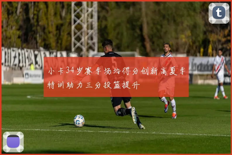 小卡34岁赛季场均得分创新高夏季特训助力三分投篮提升