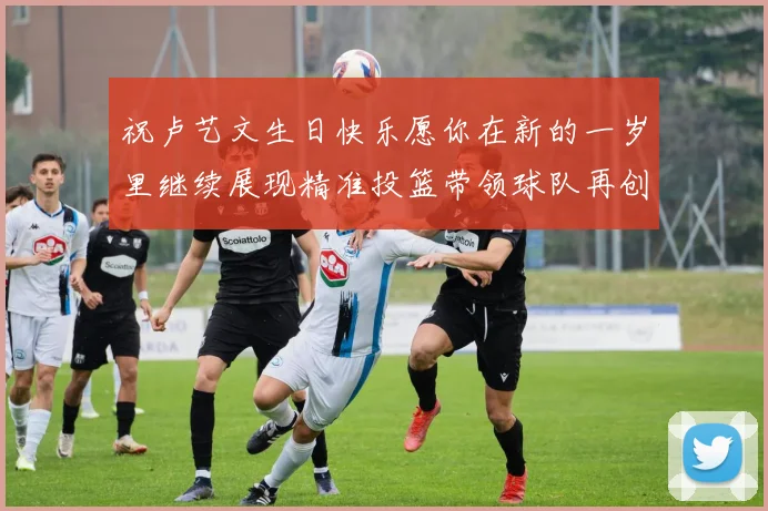 祝卢艺文生日快乐愿你在新的一岁里继续展现精准投篮带领球队再创辉煌成就