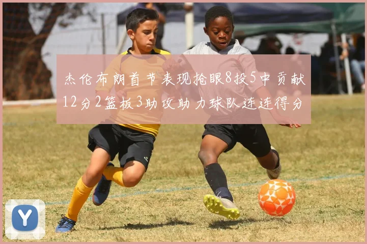 杰伦布朗首节表现抢眼8投5中贡献12分2篮板3助攻助力球队连连得分