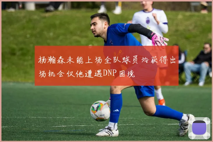 杨瀚森未能上场全队球员均获得出场机会仅他遭遇DNP困境