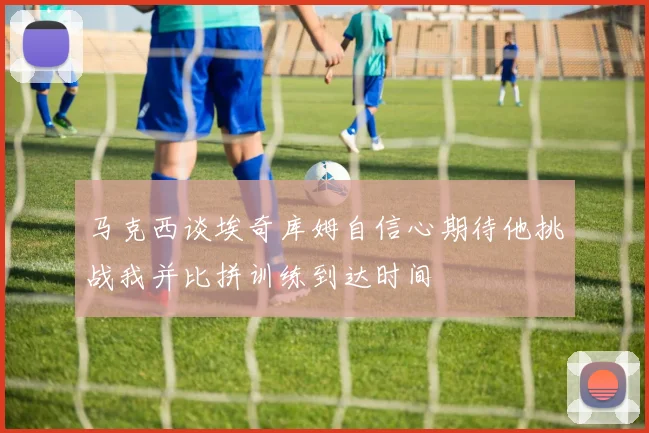 马克西谈埃奇库姆自信心期待他挑战我并比拼训练到达时间