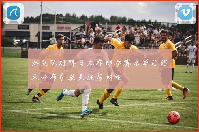 加纳队对阵日本在即参赛名单迟迟未公布引发关注与讨论