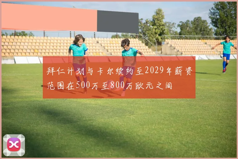 拜仁计划与卡尔续约至2029年薪资范围在500万至800万欧元之间