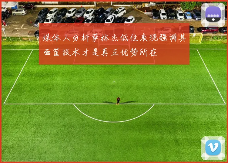 媒体人分析萨林杰低位表现强调其面筐技术才是真正优势所在