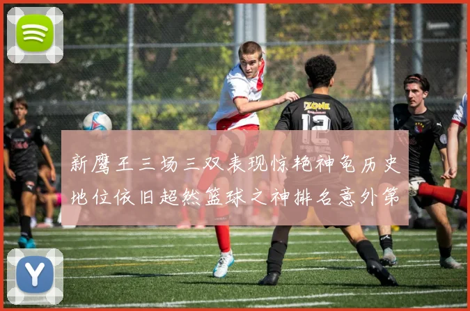 新鹰王三场三双表现惊艳神龟历史地位依旧超然篮球之神排名意外第三