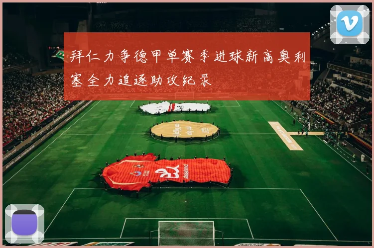 拜仁力争德甲单赛季进球新高奥利塞全力追逐助攻纪录