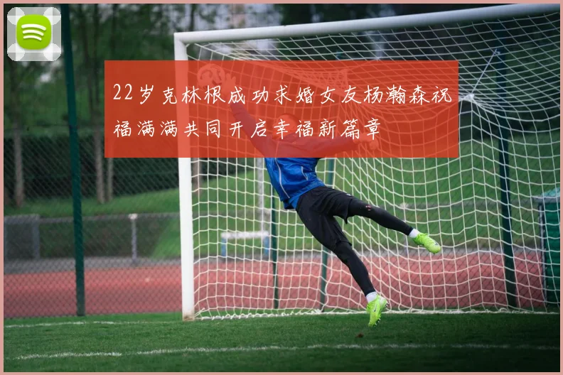 22岁克林根成功求婚女友杨瀚森祝福满满共同开启幸福新篇章
