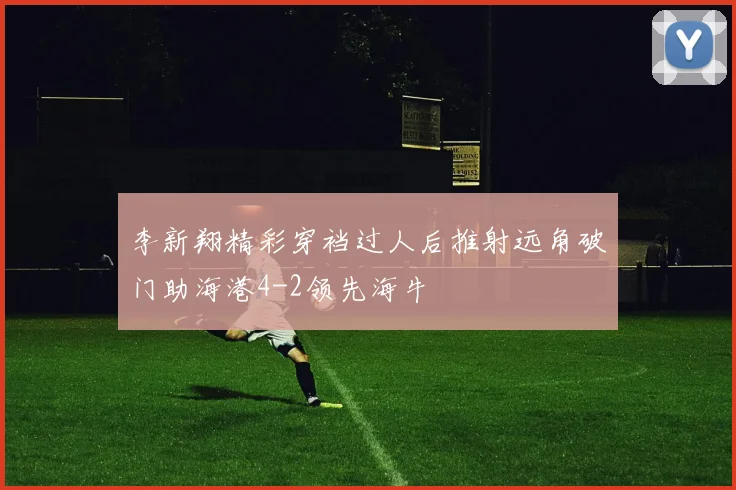 李新翔精彩穿裆过人后推射远角破门助海港4-2领先海牛