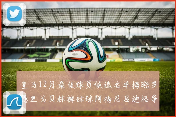 皇马12月最佳球员候选名单揭晓罗德里戈贝林裤袜琼阿梅尼吕迪格争夺荣誉