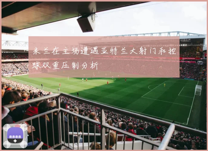 米兰在主场遭遇亚特兰大射门和控球双重压制分析