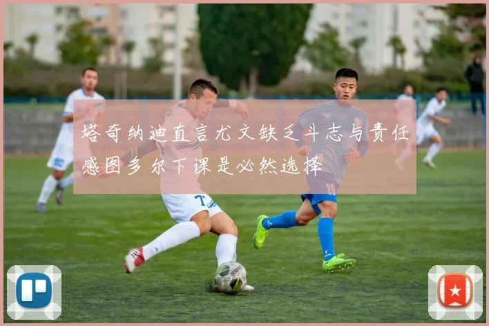 塔奇纳迪直言尤文缺乏斗志与责任感图多尔下课是必然选择