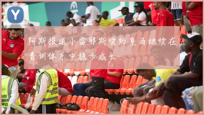 阿斯报道小雷耶斯续约皇马继续在青训体系中稳步成长