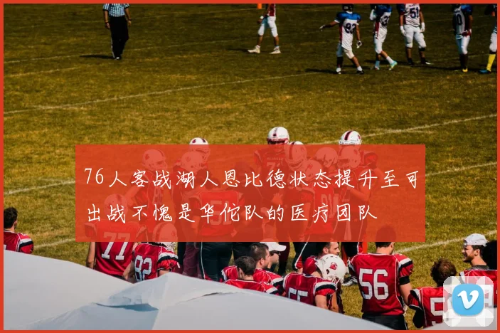 76人客战湖人恩比德状态提升至可出战不愧是华佗队的医疗团队