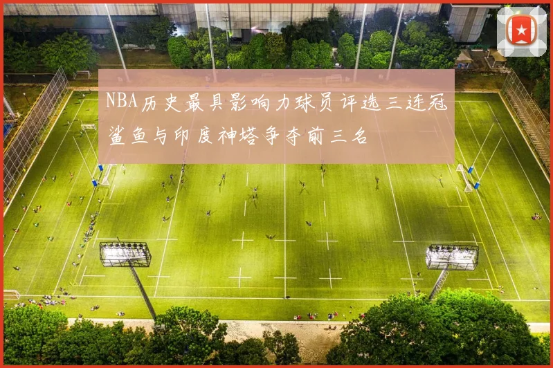 NBA历史最具影响力球员评选三连冠鲨鱼与印度神塔争夺前三名