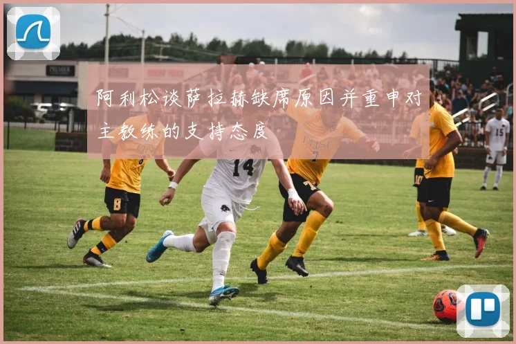 阿利松谈萨拉赫缺席原因并重申对主教练的支持态度