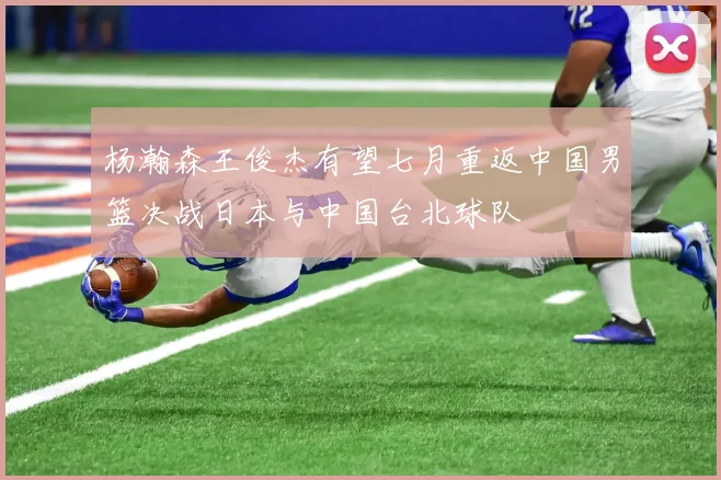 杨瀚森王俊杰有望七月重返中国男篮决战日本与中国台北球队