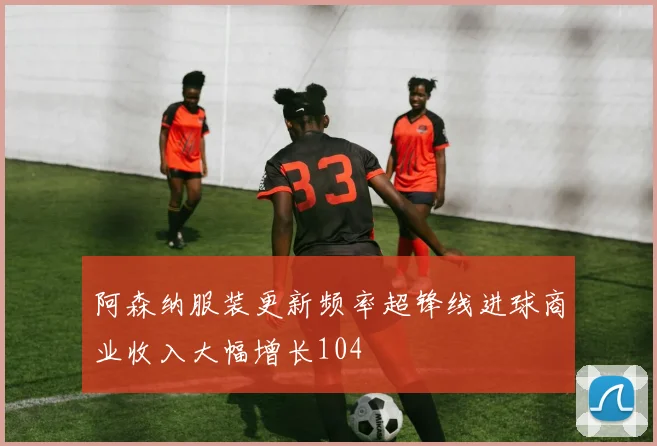 阿森纳服装更新频率超锋线进球商业收入大幅增长104