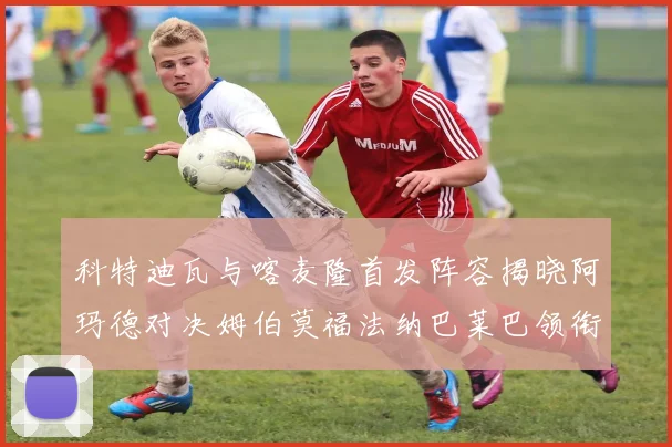 科特迪瓦与喀麦隆首发阵容揭晓阿玛德对决姆伯莫福法纳巴莱巴领衔出战