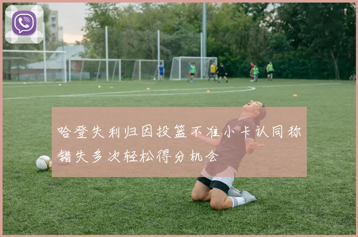 哈登失利归因投篮不准小卡认同称错失多次轻松得分机会