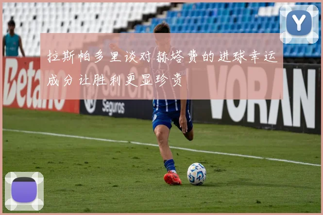 拉斯帕多里谈对赫塔费的进球幸运成分让胜利更显珍贵