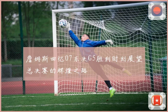 詹姆斯回忆07东决G5胜利时刻展望总决赛的辉煌之路