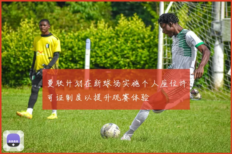 曼联计划在新球场实施个人座位许可证制度以提升观赛体验