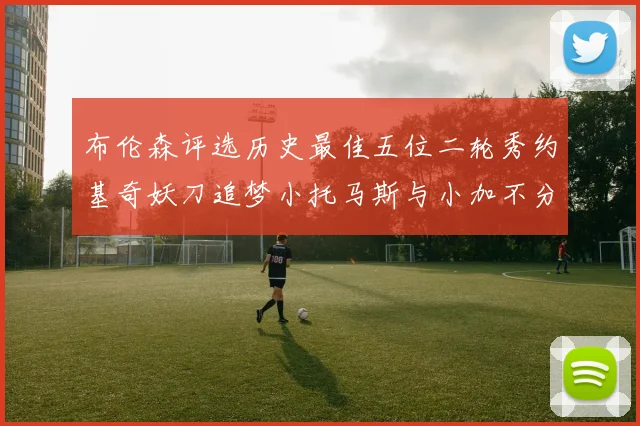 布伦森评选历史最佳五位二轮秀约基奇妖刀追梦小托马斯与小加不分先后