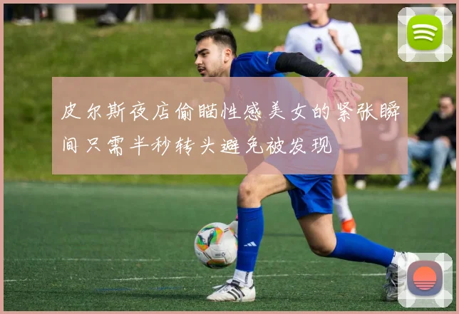 皮尔斯夜店偷瞄性感美女的紧张瞬间只需半秒转头避免被发现
