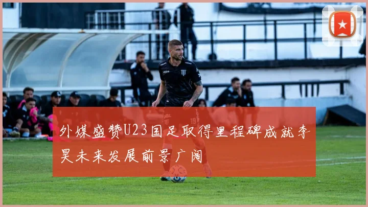 外媒盛赞U23国足取得里程碑成就李昊未来发展前景广阔