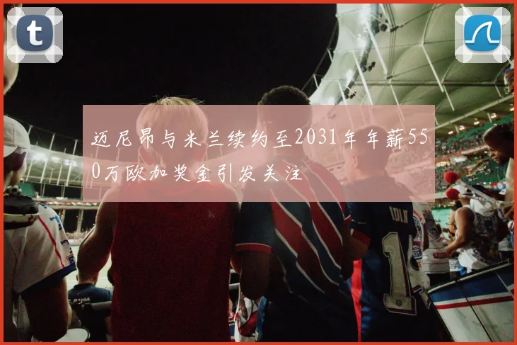 迈尼昂与米兰续约至2031年年薪550万欧加奖金引发关注