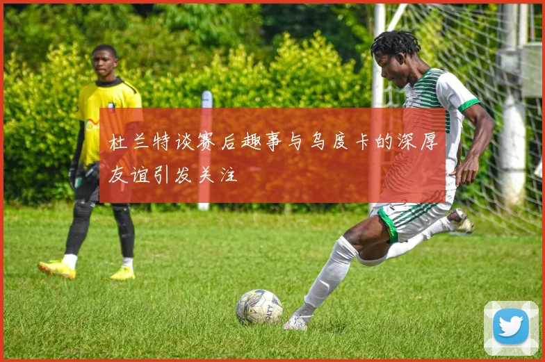 杜兰特谈赛后趣事与乌度卡的深厚友谊引发关注