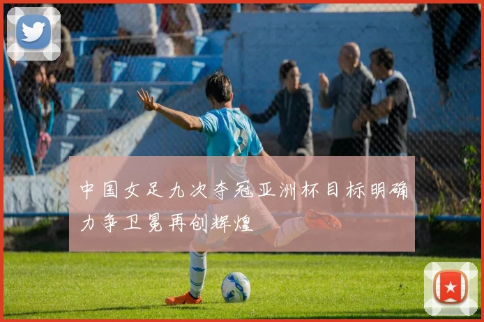 中国女足九次夺冠亚洲杯目标明确力争卫冕再创辉煌