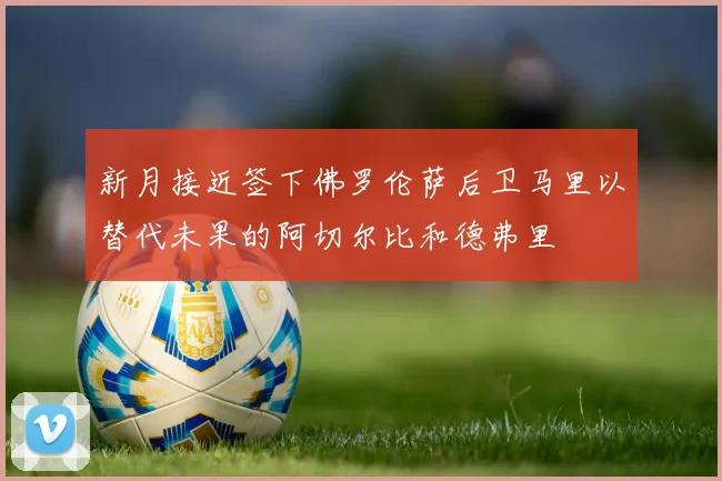 新月接近签下佛罗伦萨后卫马里以替代未果的阿切尔比和德弗里