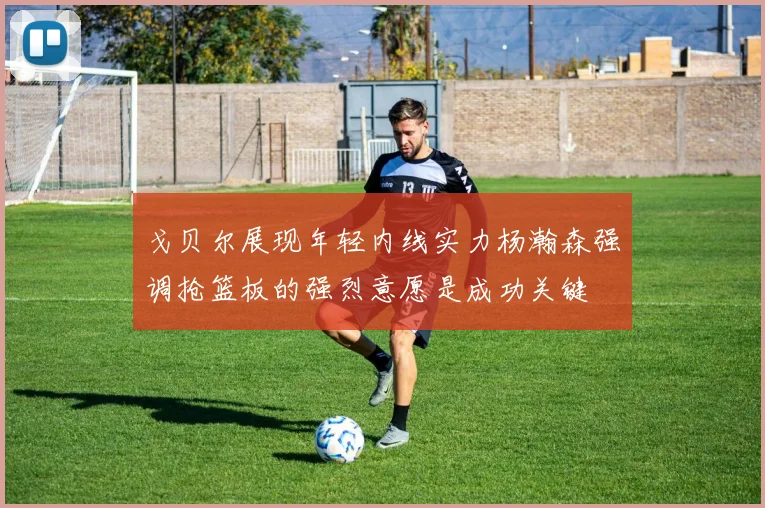 戈贝尔展现年轻内线实力杨瀚森强调抢篮板的强烈意愿是成功关键