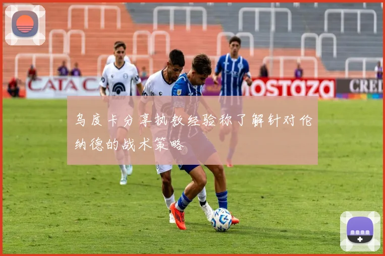 乌度卡分享执教经验称了解针对伦纳德的战术策略