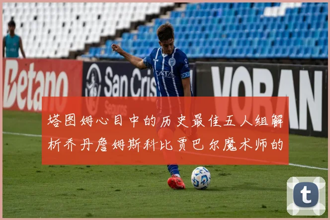 塔图姆心目中的历史最佳五人组解析乔丹詹姆斯科比贾巴尔魔术师的传奇魅力