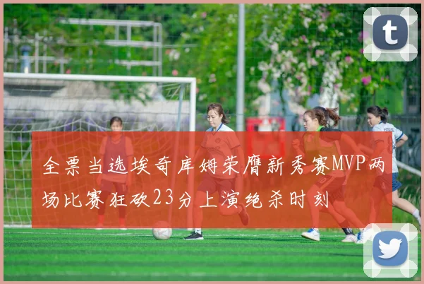 全票当选埃奇库姆荣膺新秀赛MVP两场比赛狂砍23分上演绝杀时刻
