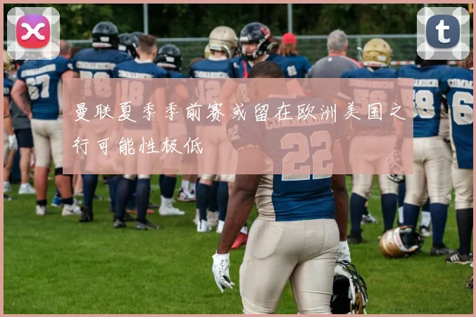 曼联夏季季前赛或留在欧洲美国之行可能性极低