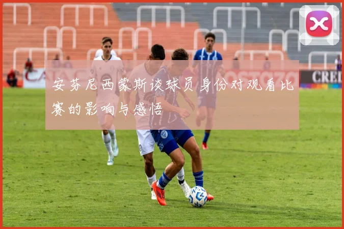 安芬尼西蒙斯谈球员身份对观看比赛的影响与感悟