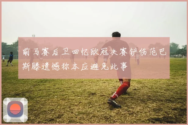 前马赛后卫回忆欧冠决赛铲伤范巴斯滕遗憾称本应避免此事