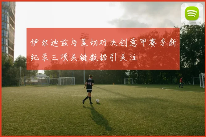 伊尔迪兹与莱切对决创意甲赛季新纪录三项关键数据引关注